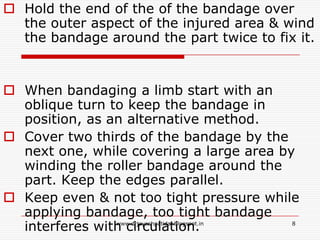  Hold the end of the of the bandage over
the outer aspect of the injured area & wind
the bandage around the part twice to fix it.
 When bandaging a limb start with an
oblique turn to keep the bandage in
position, as an alternative method.
 Cover two thirds of the bandage by the
next one, while covering a large area by
winding the roller bandage around the
part. Keep the edges parallel.
 Keep even & not too tight pressure while
applying bandage, too tight bandage
interferes with circulation. 8www.drjayeshpatidar.blogspot.in
 