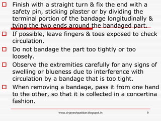  Finish with a straight turn & fix the end with a
safety pin, sticking plaster or by dividing the
terminal portion of the bandage longitudinally &
tying the two ends around the bandaged part.
 If possible, leave fingers & toes exposed to check
circulation.
 Do not bandage the part too tightly or too
loosely.
 Observe the extremities carefully for any signs of
swelling or blueness due to interference with
circulation by a bandage that is too tight.
 When removing a bandage, pass it from one hand
to the other, so that it is collected in a concertina
fashion.
9www.drjayeshpatidar.blogspot.in
 