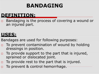 BANDAGING
DEFINITION:
□ Bandaging is the process of covering a wound or
an injured part.
USES:
Bandages are used for following purposes:
□ To prevent contamination of wound by holding
dressings in position.
□ To provide support to the part that is injured,
sprained or dislocated joint.
□ To provide rest to the part that is injured.
□ To prevent & control hemorrhage.
 