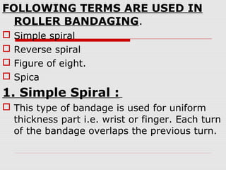 FOLLOWING TERMS ARE USED IN
ROLLER BANDAGING.
 Simple spiral
 Reverse spiral
 Figure of eight.
 Spica
1. Simple Spiral :
 This type of bandage is used for uniform
thickness part i.e. wrist or finger. Each turn
of the bandage overlaps the previous turn.
 
