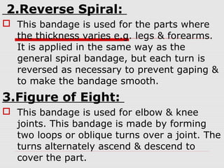 2.Reverse Spiral:
 This bandage is used for the parts where
the thickness varies e.g. legs & forearms.
It is applied in the same way as the
general spiral bandage, but each turn is
reversed as necessary to prevent gaping &
to make the bandage smooth.
3.Figure of Eight:
 This bandage is used for elbow & knee
joints. This bandage is made by forming
two loops or oblique turns over a joint. The
turns alternately ascend & descend to
cover the part.
 