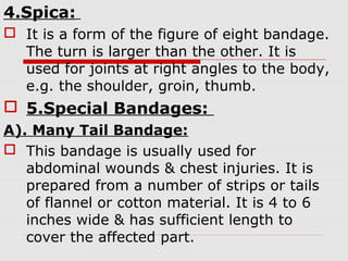 4.Spica:
 It is a form of the figure of eight bandage.
The turn is larger than the other. It is
used for joints at right angles to the body,
e.g. the shoulder, groin, thumb.
 5.Special Bandages:
A). Many Tail Bandage:
 This bandage is usually used for
abdominal wounds & chest injuries. It is
prepared from a number of strips or tails
of flannel or cotton material. It is 4 to 6
inches wide & has sufficient length to
cover the affected part.
 