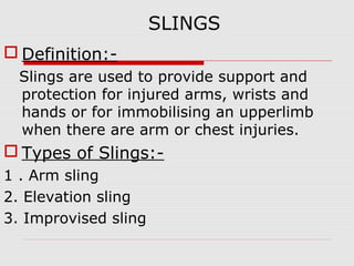 SLINGS
 Definition:-
Slings are used to provide support and
protection for injured arms, wrists and
hands or for immobilising an upperlimb
when there are arm or chest injuries.
 Types of Slings:-
1 . Arm sling
2. Elevation sling
3. Improvised sling
 