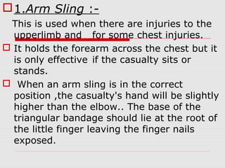 1.Arm Sling :-
This is used when there are injuries to the
upperlimb and for some chest injuries.
 It holds the forearm across the chest but it
is only effective if the casualty sits or
stands.
 When an arm sling is in the correct
position ,the casualty's hand will be slightly
higher than the elbow.. The base of the
triangular bandage should lie at the root of
the little finger leaving the finger nails
exposed.
 