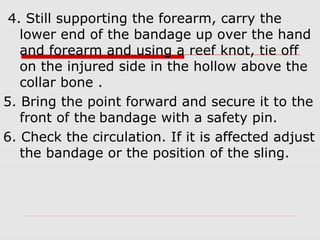 4. Still supporting the forearm, carry the
lower end of the bandage up over the hand
and forearm and using a reef knot, tie off
on the injured side in the hollow above the
collar bone .
5. Bring the point forward and secure it to the
front of the bandage with a safety pin.
6. Check the circulation. If it is affected adjust
the bandage or the position of the sling.
 