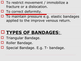  To restrict movement / immobilize a
fracture or a dislocation.
 To correct deformity.
 To maintain pressure e.g. elastic bandages
applied to the improve venous return.
 TYPES OF BANDAGES:
 Triangular Bandage.
 Roller Bandage.
 Special Bandage. E.g. T- bandage.
 