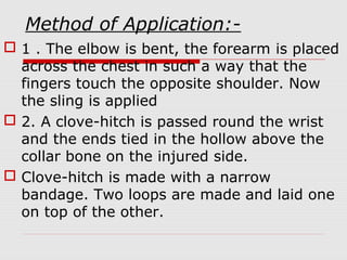 Method of Application:-
 1 . The elbow is bent, the forearm is placed
across the chest in such a way that the
fingers touch the opposite shoulder. Now
the sling is applied
 2. A clove-hitch is passed round the wrist
and the ends tied in the hollow above the
collar bone on the injured side.
 Clove-hitch is made with a narrow
bandage. Two loops are made and laid one
on top of the other.
 