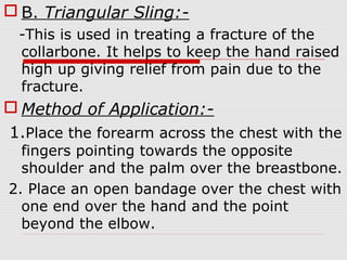  B. Triangular Sling:-
-This is used in treating a fracture of the
collarbone. It helps to keep the hand raised
high up giving relief from pain due to the
fracture.
 Method of Application:-
1.Place the forearm across the chest with the
fingers pointing towards the opposite
shoulder and the palm over the breastbone.
2. Place an open bandage over the chest with
one end over the hand and the point
beyond the elbow.
 