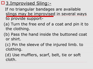  3.Improvised Sling:-
If no triangular bandages are available
slings may be improvised in several ways
to provide support-
(a) Turn the free end of a coat and pin it to
the clothing.
(b) Pass the hand inside the buttoned coat
or shirt.
(c) Pin the sleeve of the injured limb. to
clothing.
(d) Use mufflers, scarf, belt, tie or soft
cloth.
 
