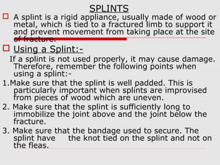 SPLINTS
 A splint is a rigid appliance, usually made of wood or
metal, which is tied to a fractured limb to support it
and prevent movement from taking place at the site
of fracture.
 Using a Splint:-
If a splint is not used properly, it may cause damage.
Therefore, remember the following points when
using a splint:-
1.Make sure that the splint is well padded. This is
particularly important when splints are improvised
from pieces of wood which are uneven.
2. Make sure that the splint is sufficiently long to
immobilize the joint above and the joint below the
fracture.
3. Make sure that the bandage used to secure. The
splint have the knot tied on the splint and not on
the fleas.
 