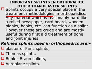 IMPORTANT SPLINTS IN ORTHOPAEDIC
OTHER THAN PLASTER SPLINTS
 Splints occupy a very special place in the
treatment methodologies in orthopaedics.
Any material which is reasonably hard like
a rolled newspaper, card board, wooden
planks, books, etc. can function as a splint.
However these are crude and are mostly
useful during first aid treatment of bone
and joint injuries.
Refined splints used in orthopaedics are:-
 plaster of Paris splints,
 Thomas splints,
 Bohler-Braun splints,
 Aeroplane splints.
 