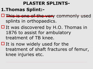 PLASTER SPLINTS-
1.Thomas Splint:-
 This is one of the very commonly used
splints in orthopaedics.
 It was discovered by H.O. Thomas in
1876 to assist for ambulatory
treatment of TB knee.
 It is now widely used for the
treatment of shaft fractures of femur,
knee injuries etc.
 
