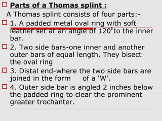  Parts of a Thomas splint :
A Thomas splint consists of four parts:-
 1. A padded metal oval ring with soft
leather set at an angle of 1200
to the inner
bar.
 2. Two side bars-one inner and another
outer bars of equal length. They bisect
the oval ring
 3. Distal end-where the two side bars are
joined in the form of a ‘W'.
 4. Outer side bar is angled 2 inches below
the padded ring to clear the prominent
greater trochanter.
 