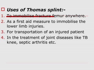  Uses of Thomas splint:-
1. To immobilise fracture femur anywhere.
2. As a first aid measure to immobilise the
lower limb injuries.
3. For transportation of an injured patient
4. In the treatment of joint diseases like TB
knee, septic arthritis etc.
 