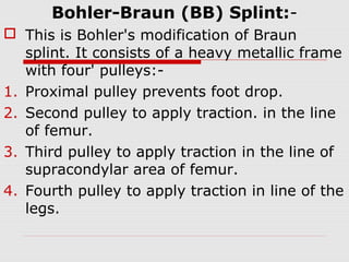 Bohler-Braun (BB) Splint:-
 This is Bohler's modification of Braun
splint. It consists of a heavy metallic frame
with four' pulleys:-
1. Proximal pulley prevents foot drop.
2. Second pulley to apply traction. in the line
of femur.
3. Third pulley to apply traction in the line of
supracondylar area of femur.
4. Fourth pulley to apply traction in line of the
legs.
 