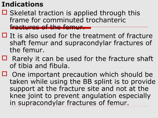 Indications
 Skeletal traction is applied through this
frame for comminuted trochanteric
fractures of the femur.
 It is also used for the treatment of fracture
shaft femur and supracondylar fractures of
the femur.
 Rarely it can be used for the fracture shaft
of tibia and fibula.
 One important precaution which should be
taken while using the BB splint is to provide
support at the fracture site and not at the
knee joint to prevent angulation especially
in supracondylar fractures of femur.
 