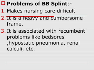  Problems of BB Splint:-
1. Makes nursing care difficult
2. It is a heavy and cumbersome
frame.
3. It is associated with recumbent
problems like bedsores
,hypostatic pneumonia, renal
calculi, etc.
 