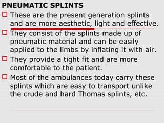 PNEUMATIC SPLINTS
 These are the present generation splints
and are more aesthetic, light and effective.
 They consist of the splints made up of
pneumatic material and can be easily
applied to the limbs by inflating it with air.
 They provide a tight fit and are more
comfortable to the patient.
 Most of the ambulances today carry these
splints which are easy to transport unlike
the crude and hard Thomas splints, etc.
 