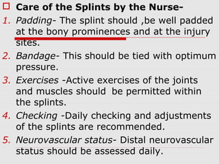  Care of the Splints by the Nurse-
1. Padding- The splint should ,be well padded
at the bony prominences and at the injury
sites.
2. Bandage- This should be tied with optimum
pressure.
3. Exercises -Active exercises of the joints
and muscles should be permitted within
the splints.
4. Checking -Daily checking and adjustments
of the splints are recommended.
5. Neurovascular status- Distal neurovascular
status should be assessed daily.
 