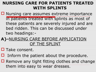 NURSING CARE FOR PATIENTS TREATED
WITH SPLINTS
 Nursing care assumes extreme importance
in patients treated with splints as most of
these patients are severely injured and are
bed ridden. This can be discussed under
two headings:-
A}-NURSING CARE BEFORE APPLICATION
OF THE SPLINT
 Take consent.
 Inform the patient about the procedure.
 Remove any tight fitting clothes and change
them into easy to wear dresses.
 