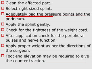  Clean the affected part.
 Select right sized splint.
 Adequately pad the pressure points and the
perineum.
 Apply the splint gently.
 Check for the tightness of the weight cord.
 After application check for the peripheral
pulses and nerve function.
 Apply proper weight as per the directions of
the surgeon.
 Foot end elevation may be required to give
the counter traction.
 