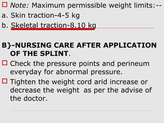  Note: Maximum permissible weight limits:--
a. Skin traction-4-5 kg
b. Skeletal traction-8.10 kg
B}-NURSING CARE AFTER APPLICATION
OF THE SPLINT.
 Check the pressure points and perineum
everyday for abnormal pressure.
 Tighten the weight cord arid increase or
decrease the weight as per the advise of
the doctor.
 