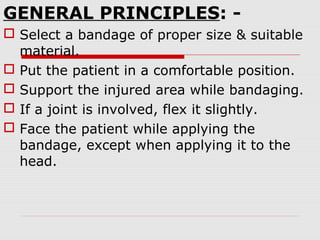 GENERAL PRINCIPLES: -
 Select a bandage of proper size & suitable
material.
 Put the patient in a comfortable position.
 Support the injured area while bandaging.
 If a joint is involved, flex it slightly.
 Face the patient while applying the
bandage, except when applying it to the
head.
 