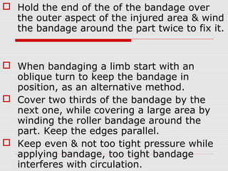  Hold the end of the of the bandage over
the outer aspect of the injured area & wind
the bandage around the part twice to fix it.
 When bandaging a limb start with an
oblique turn to keep the bandage in
position, as an alternative method.
 Cover two thirds of the bandage by the
next one, while covering a large area by
winding the roller bandage around the
part. Keep the edges parallel.
 Keep even & not too tight pressure while
applying bandage, too tight bandage
interferes with circulation.
 