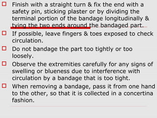  Finish with a straight turn & fix the end with a
safety pin, sticking plaster or by dividing the
terminal portion of the bandage longitudinally &
tying the two ends around the bandaged part.
 If possible, leave fingers & toes exposed to check
circulation.
 Do not bandage the part too tightly or too
loosely.
 Observe the extremities carefully for any signs of
swelling or blueness due to interference with
circulation by a bandage that is too tight.
 When removing a bandage, pass it from one hand
to the other, so that it is collected in a concertina
fashion.
 