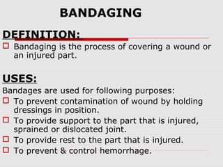 BANDAGING
DEFINITION:
 Bandaging is the process of covering a wound or
an injured part.
USES:
Bandages are used for following purposes:
 To prevent contamination of wound by holding
dressings in position.
 To provide support to the part that is injured,
sprained or dislocated joint.
 To provide rest to the part that is injured.
 To prevent & control hemorrhage.
 