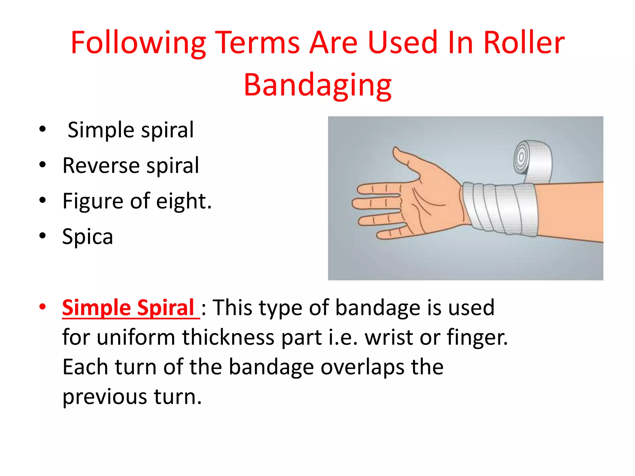Following Terms Are Used In Roller
Bandaging
• Simple spiral
• Reverse spiral
• Figure of eight.
• Spica
• Simple Spiral : This type of bandage is used
for uniform thickness part i.e. wrist or finger.
Each turn of the bandage overlaps the
previous turn.
 
