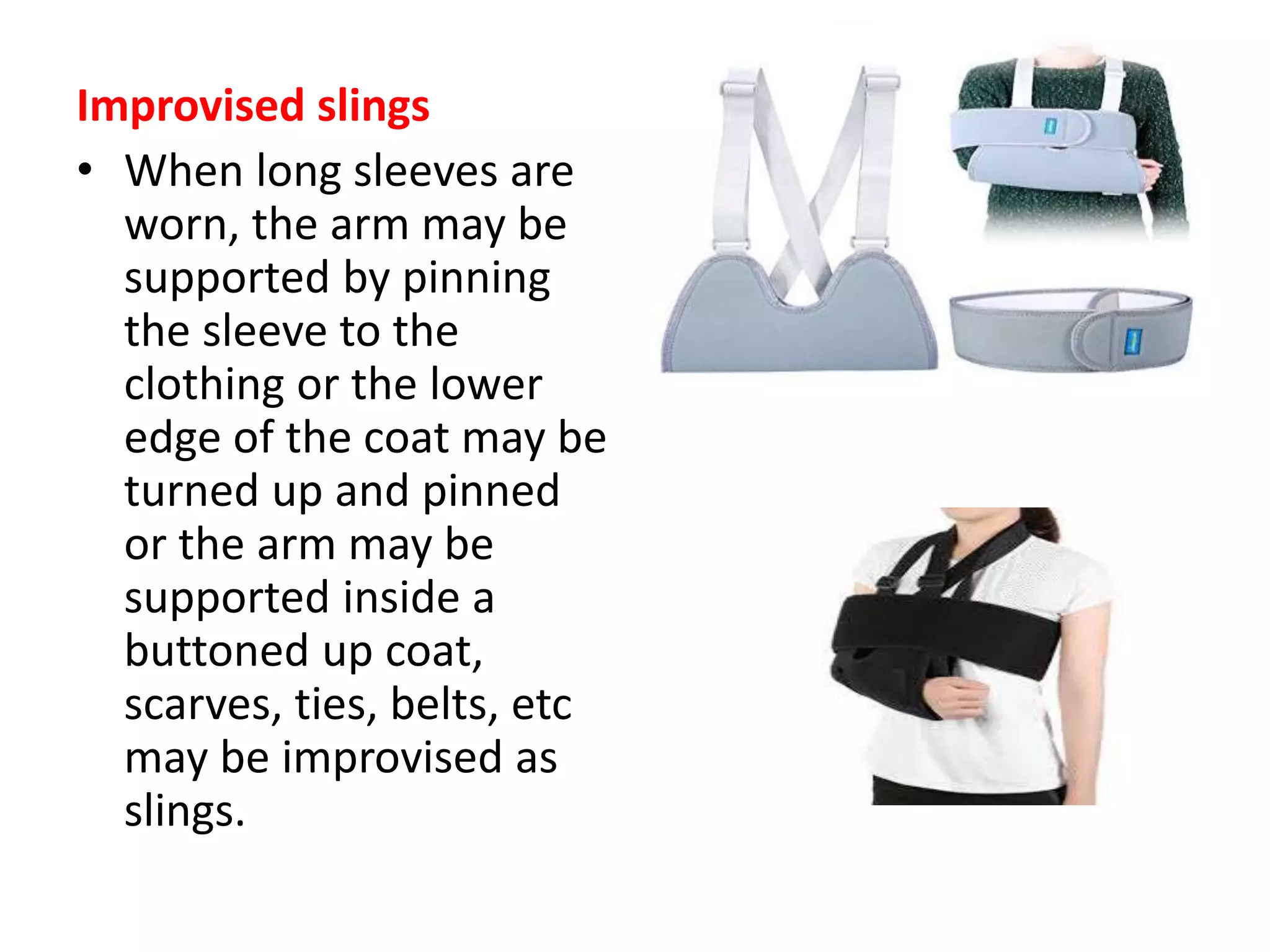 Improvised slings
• When long sleeves are
worn, the arm may be
supported by pinning
the sleeve to the
clothing or the lower
edge of the coat may be
turned up and pinned
or the arm may be
supported inside a
buttoned up coat,
scarves, ties, belts, etc
may be improvised as
slings.
 