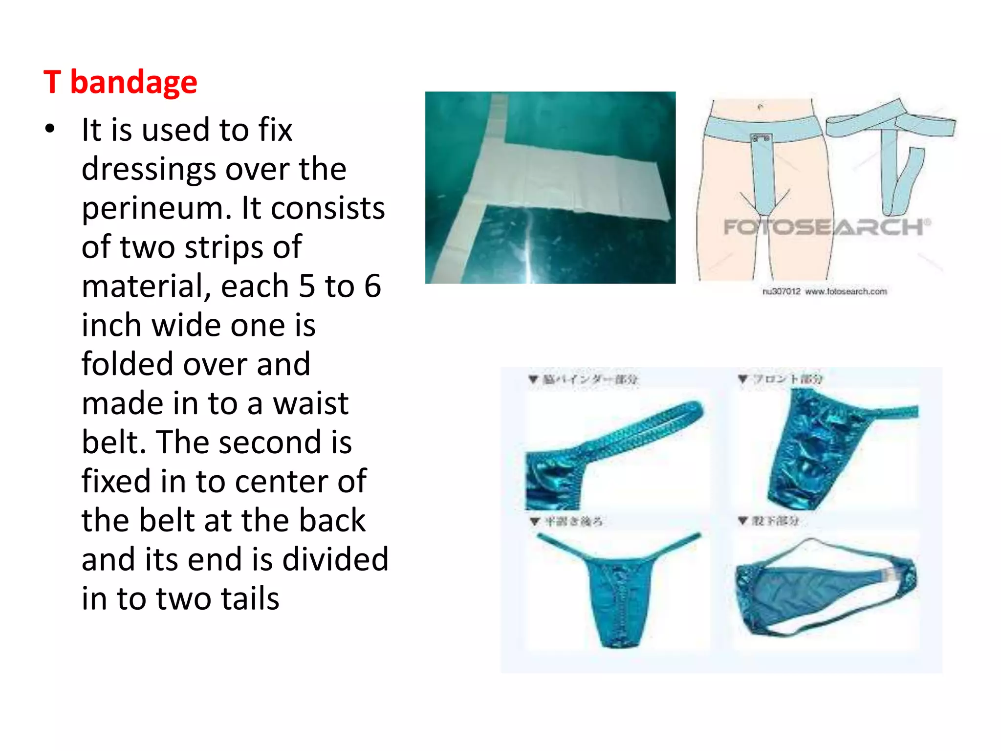 T bandage
• It is used to fix
dressings over the
perineum. It consists
of two strips of
material, each 5 to 6
inch wide one is
folded over and
made in to a waist
belt. The second is
fixed in to center of
the belt at the back
and its end is divided
in to two tails
 