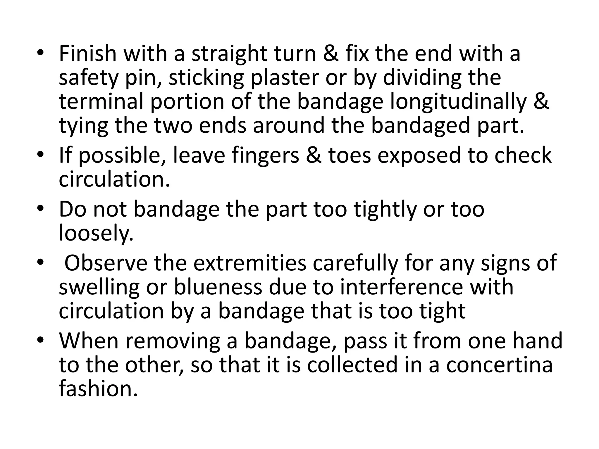 • Finish with a straight turn & fix the end with a
safety pin, sticking plaster or by dividing the
terminal portion of the bandage longitudinally &
tying the two ends around the bandaged part.
• If possible, leave fingers & toes exposed to check
circulation.
• Do not bandage the part too tightly or too
loosely.
• Observe the extremities carefully for any signs of
swelling or blueness due to interference with
circulation by a bandage that is too tight
• When removing a bandage, pass it from one hand
to the other, so that it is collected in a concertina
fashion.
 