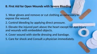 B. First Aid for Open Wounds with Severe Bleeding
1. Wear gloves and remove or cut clothing as necessary to
expose the wound.
2. Control bleeding by applying direct pressure.
3. Elevate the injured part above the heart except for eye injury
and wounds with embedded objects.
4. Cover wound with sterile dressing and bandage.
5. Care for shock and Consult a physician immediately.
 