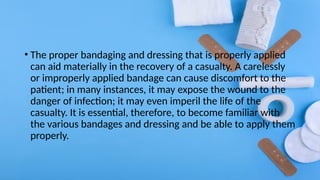 • The proper bandaging and dressing that is properly applied
can aid materially in the recovery of a casualty. A carelessly
or improperly applied bandage can cause discomfort to the
patient; in many instances, it may expose the wound to the
danger of infection; it may even imperil the life of the
casualty. It is essential, therefore, to become familiar with
the various bandages and dressing and be able to apply them
properly.
 