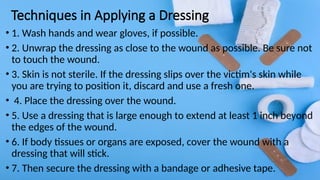 Techniques in Applying a Dressing
• 1. Wash hands and wear gloves, if possible.
• 2. Unwrap the dressing as close to the wound as possible. Be sure not
to touch the wound.
• 3. Skin is not sterile. If the dressing slips over the victim's skin while
you are trying to position it, discard and use a fresh one.
• 4. Place the dressing over the wound.
• 5. Use a dressing that is large enough to extend at least 1 inch beyond
the edges of the wound.
• 6. If body tissues or organs are exposed, cover the wound with a
dressing that will stick.
• 7. Then secure the dressing with a bandage or adhesive tape.
 