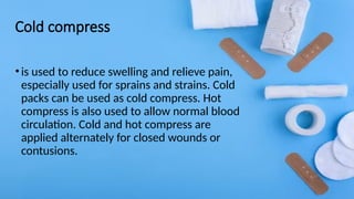 Cold compress
•is used to reduce swelling and relieve pain,
especially used for sprains and strains. Cold
packs can be used as cold compress. Hot
compress is also used to allow normal blood
circulation. Cold and hot compress are
applied alternately for closed wounds or
contusions.
 