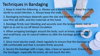 Techniques in Bandaging
1. Keep in mind the following: a. Always use a square knot. b. Keep the cloth
sterile to avoid infection. c. Always keep the ends.
2. Bandaging technique depends upon the size and location of the wound,
your first aid skills, and the materials at the hand.
3. Bandage firmly over bleeding and securely over the broken bone, not so
tight so as not to cut off blood circulation.
4. When wrapping bandages around the body, such as knees, ankles, neck
and small back, use its natural hollows to slide the bandage gently into
place.
5. Since most injuries swell, check regularly to ensure that the bandage is
still comfortable and that is remains firmly secured.
6. Secure the bandage with a tape, clips, a bow or square knot. Ensure that
the bandages, especially the knots, do not touch the skin.
 