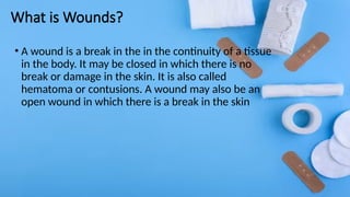 What is Wounds?
• A wound is a break in the in the continuity of a tissue
in the body. It may be closed in which there is no
break or damage in the skin. It is also called
hematoma or contusions. A wound may also be an
open wound in which there is a break in the skin
 