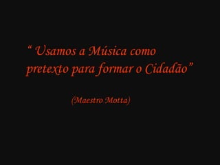 “ Usamos a Música como
pretexto para formar o Cidadão”
(Maestro Motta)

 
