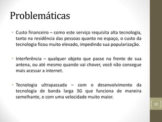 Problemáticas
• Custo financeiro – como este serviço requisita alta tecnologia,
tanto na residência das pessoas quanto no espaço, o custo da
tecnologia ficou muito elevado, impedindo sua popularização.
• Interferência – qualquer objeto que passe na frente de sua
antena, ou até mesmo quando vai chover, você não consegue
mais acessar a internet.
• Tecnologia ultrapassada – com o desenvolvimento da
tecnologia de banda larga 3G que funciona de maneira
semelhante, e com uma velocidade muito maior.
10
 