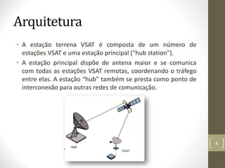 Arquitetura
• A estação terrena VSAT é composta de um número de
estações VSAT e uma estação principal (“hub station”).
• A estação principal dispõe de antena maior e se comunica
com todas as estações VSAT remotas, coordenando o tráfego
entre elas. A estação “hub” também se presta como ponto de
interconexão para outras redes de comunicação.
4
 