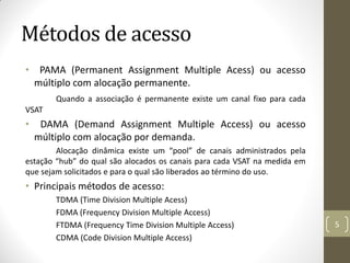Métodos de acesso
• PAMA (Permanent Assignment Multiple Acess) ou acesso
múltiplo com alocação permanente.
Quando a associação é permanente existe um canal fixo para cada
VSAT
• DAMA (Demand Assignment Multiple Access) ou acesso
múltiplo com alocação por demanda.
Alocação dinâmica existe um “pool” de canais administrados pela
estação “hub” do qual são alocados os canais para cada VSAT na medida em
que sejam solicitados e para o qual são liberados ao término do uso.
• Principais métodos de acesso:
TDMA (Time Division Multiple Acess)
FDMA (Frequency Division Multiple Access)
FTDMA (Frequency Time Division Multiple Access)
CDMA (Code Division Multiple Access)
5
 