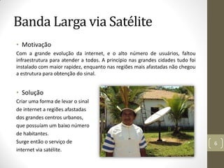 Banda Larga via Satélite
• Motivação
Com a grande evolução da internet, e o alto número de usuários, faltou
infraestrutura para atender a todos. A princípio nas grandes cidades tudo foi
instalado com maior rapidez, enquanto nas regiões mais afastadas não chegou
a estrutura para obtenção do sinal.
• Solução
Criar uma forma de levar o sinal
de internet a regiões afastadas
dos grandes centros urbanos,
que possuíam um baixo número
de habitantes.
Surge então o serviço de
internet via satélite.
6
 