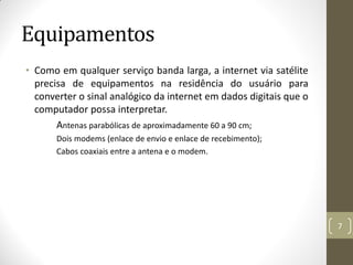Equipamentos
• Como em qualquer serviço banda larga, a internet via satélite
precisa de equipamentos na residência do usuário para
converter o sinal analógico da internet em dados digitais que o
computador possa interpretar.
Antenas parabólicas de aproximadamente 60 a 90 cm;
Dois modems (enlace de envio e enlace de recebimento);
Cabos coaxiais entre a antena e o modem.
7
 