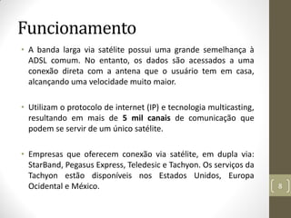 Funcionamento
• A banda larga via satélite possui uma grande semelhança à
ADSL comum. No entanto, os dados são acessados a uma
conexão direta com a antena que o usuário tem em casa,
alcançando uma velocidade muito maior.
• Utilizam o protocolo de internet (IP) e tecnologia multicasting,
resultando em mais de 5 mil canais de comunicação que
podem se servir de um único satélite.
• Empresas que oferecem conexão via satélite, em dupla via:
StarBand, Pegasus Express, Teledesic e Tachyon. Os serviços da
Tachyon estão disponíveis nos Estados Unidos, Europa
Ocidental e México. 8
 