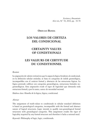 39Los valores de certeza del condicional
Escritura y Pensamiento
Año xix, N.° 39, 2016, pp. 39-78
Obdulio Banda
LOS VALORES DE CERTEZA
DEL CONDICIONAL
CERTAINTY VALUES
OF CONDITIONALS
LES VALEURS DE CERTITUDE
DU CONDITIONNEL
Resumen
La asignación de valores veritativos que le asigna la lógica bivalente al condicional,
en la definición tabular estándar, se basa en categorías de índole gnoseológica,
incompatibles con el carácter formal y abstracto de las estructuras lógicas. La
lógica pretende calificar con categorías gnoseológicas, estructuras formales no-
gnoseológicas. Esta asignación evade el rigor de logicidad que demanda toda
estructura formal y por lo tanto, carece de necesidad racional.
Palabras clave: filosofía de la lógica; lógica; condicional.
Abstract
The assignment of truth-values to conditionals in tabular standard definition
is based on gnosiological categories, incompatible with the formal and abstract
nature of logical structures. Logic intends to qualify non-gnosiological formal
structures with gnosiological categories. This assignment evades the rigor of
logicality required by any formal structure and therefore it lacks a rational need.
Keywords: Philosophy of logic; logic; conditionals.
 
