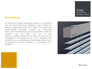 Omschrijving

De Bandalux Omega horizontale jaloezie is herkenbaar
aan zijn mono-commando bediening. Door middel van
ketting, slingerstang of DC 24 V motor. In de aluminium
geëxtrudeerde bovenbak, voorzien van Qualicoat®
finish, huist het mechanisme voor het optrekken, dalen en
kantelen      van    de    slats. De     slat   is    een
aluminium, gelakt, profiel met een dikte van 0,21 mm en
verkrijgbaar in de breedtes 25 en 15 mm. Installatie door
middel van een corrosiewerend behandelde stalen steun.
De gesloten aluminium onderlat is vervaardigd uit 2
profielen.
 