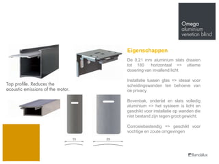 Eigenschappen
De 0,21 mm aluminium slats draaien
tot 180     horizontaal => ultieme
dosering van invallend licht

Installatie tussen glas => ideaal voor
scheidingswanden ten behoeve van
de privacy

Bovenbak, onderlat en slats volledig
aluminium => het systeem is licht en
geschikt voor installatie op wanden die
niet bestand zijn tegen groot gewicht.

Corrosiebestendig => geschikt voor
vochtige en zoute omgevingen
 